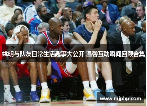 姚明与队友日常生活趣事大公开 温馨互动瞬间回顾合集