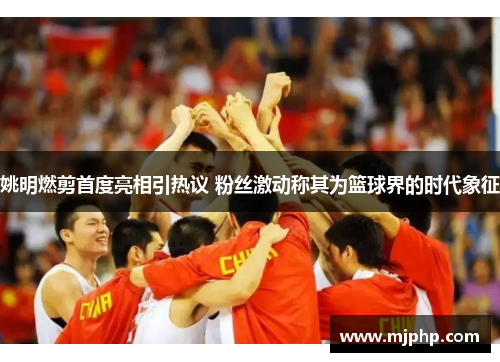 姚明燃剪首度亮相引热议 粉丝激动称其为篮球界的时代象征