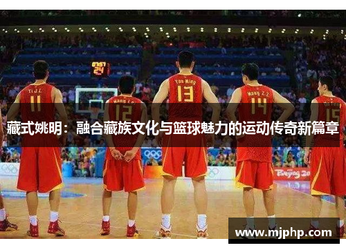 藏式姚明：融合藏族文化与篮球魅力的运动传奇新篇章