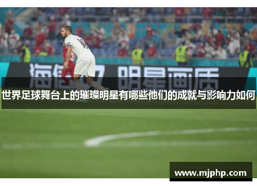 世界足球舞台上的璀璨明星有哪些他们的成就与影响力如何